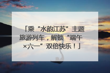 乘“水韵江苏”主题旅游列车，解锁“端午×六一”双倍快乐！