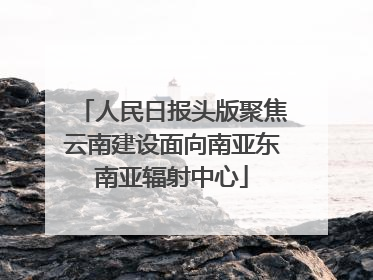 人民日报头版聚焦云南建设面向南亚东南亚辐射中心