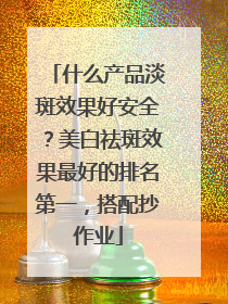 什么产品淡斑效果好安全？美白祛斑效果最好的排名第一，搭配抄作业