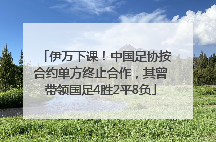 伊万下课！中国足协按合约单方终止合作，其曾带领国足4胜2平8负