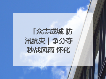 众志成城 防汛抗灾｜争分夺秒战风雨 怀化市全力以赴守护人民群众安全