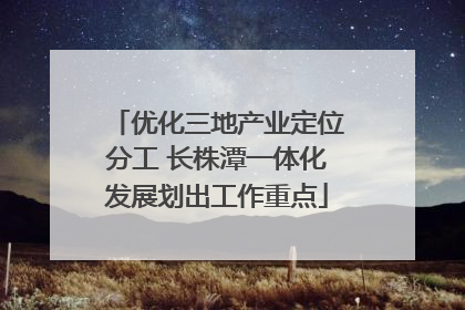 优化三地产业定位分工 长株潭一体化发展划出工作重点