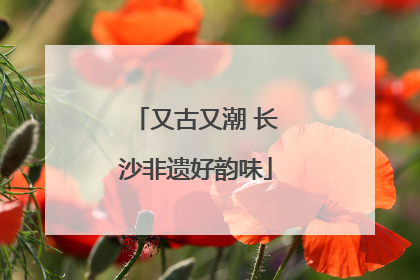 又古又潮 长沙非遗好韵味