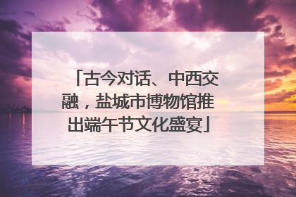 古今对话、中西交融，盐城市博物馆推出端午节文化盛宴