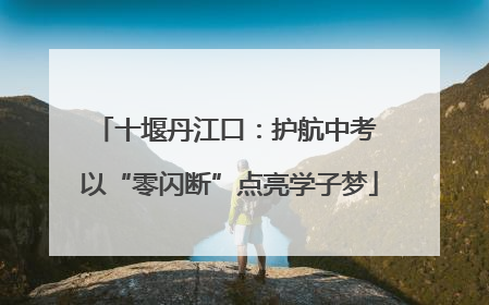 十堰丹江口：护航中考 以“零闪断”点亮学子梦