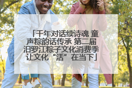 千年对话续诗魂 童声粽韵话传承 第二届汨罗江粽子文化消费季让文化“活”在当下