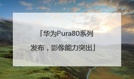 华为Pura80系列发布，影像能力突出