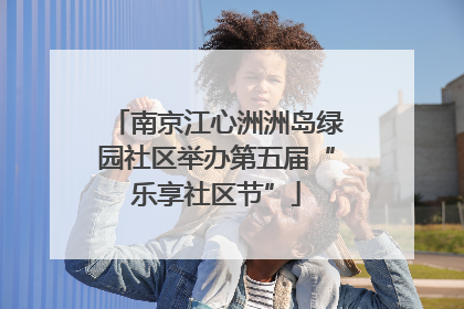 南京江心洲洲岛绿园社区举办第五届“乐享社区节”