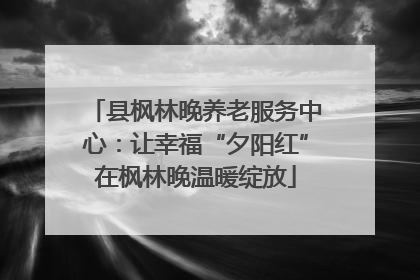 县枫林晚养老服务中心：让幸福“夕阳红”在枫林晚温暖绽放