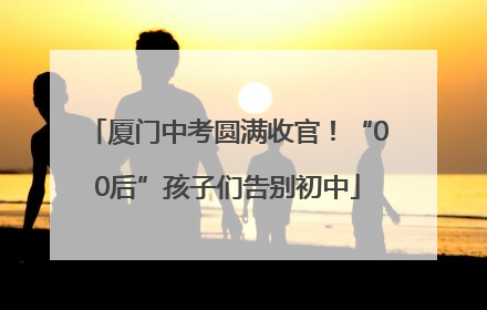 厦门中考圆满收官！“00后”孩子们告别初中