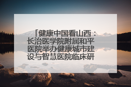 健康中国看山西：长治医学院附属和平医院举办健康城市建设与智慧医院临床研究能力提升交流会
