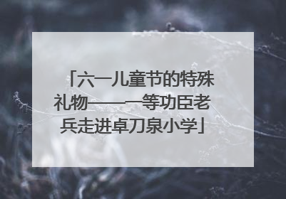 六一儿童节的特殊礼物——一等功臣老兵走进卓刀泉小学