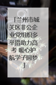 兰州市城关区非公企业党组织多举措助力高考 暖心护航学子圆梦