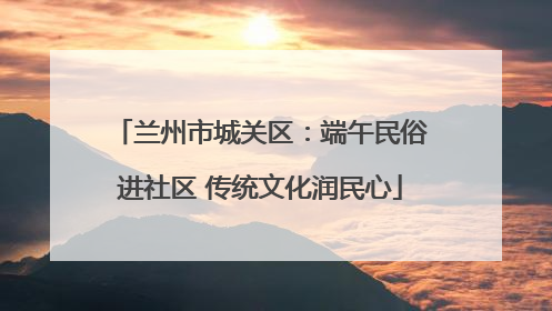 兰州市城关区：端午民俗进社区 传统文化润民心