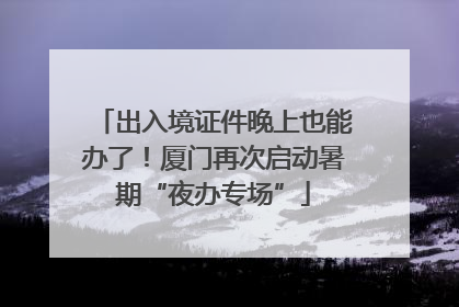 出入境证件晚上也能办了！厦门再次启动暑期“夜办专场”