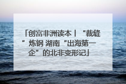 创富非洲读本丨“裁缝”炼钢 湖南“出海第一企”的北非变形记