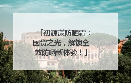 初源漾防晒霜：国货之光，解锁全效防晒新体验！