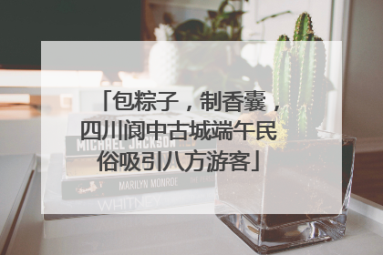 包粽子，制香囊，四川阆中古城端午民俗吸引八方游客