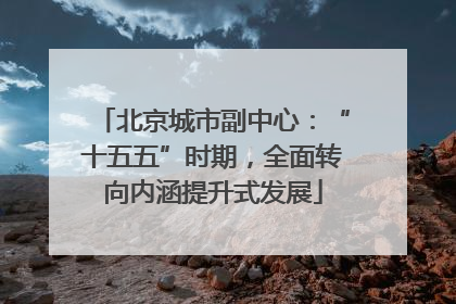 北京城市副中心：“十五五”时期，全面转向内涵提升式发展
