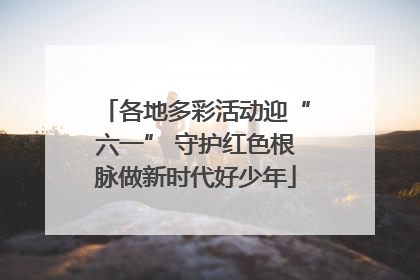 各地多彩活动迎“六一” 守护红色根脉做新时代好少年