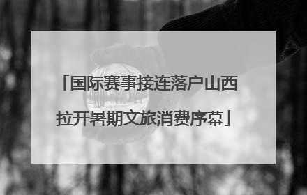 国际赛事接连落户山西 拉开暑期文旅消费序幕