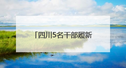 四川5名干部履新，涉市级党委常委