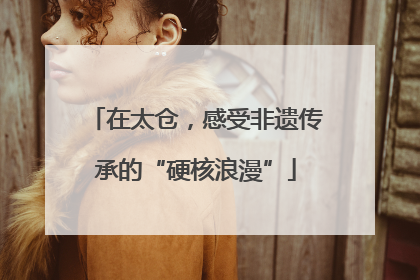 在太仓，感受非遗传承的“硬核浪漫”