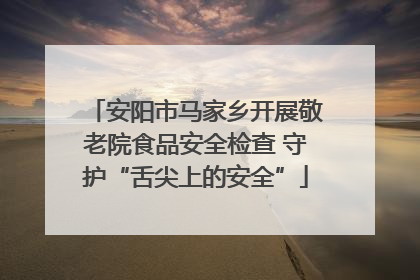 安阳市马家乡开展敬老院食品安全检查 守护“舌尖上的安全”