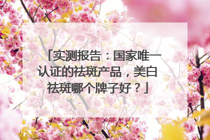 实测报告：国家唯一认证的祛斑产品，美白祛斑哪个牌子好？