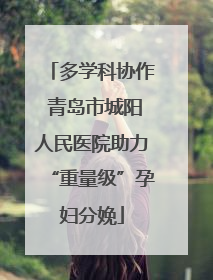 多学科协作 青岛市城阳人民医院助力“重量级”孕妇分娩