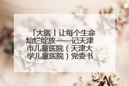 大医丨让每个生命灿烂绽放——记天津市儿童医院（天津大学儿童医院）党委书记、院长刘薇