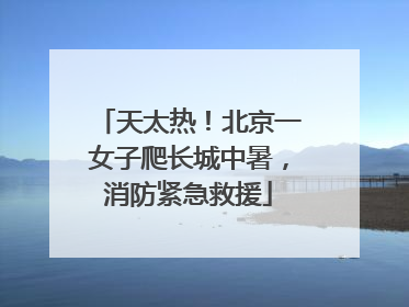天太热！北京一女子爬长城中暑，消防紧急救援