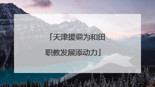 天津援疆为和田职教发展添动力