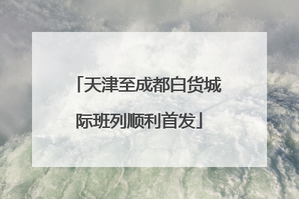 天津至成都白货城际班列顺利首发