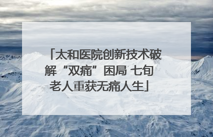 太和医院创新技术破解“双痛”困局 七旬老人重获无痛人生