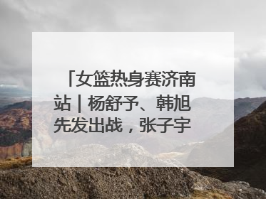 女篮热身赛济南站｜杨舒予、韩旭先发出战，张子宇替补待命