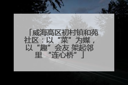 威海高区初村镇和苑社区：以“菜”为媒，以“趣”会友 架起邻里 “连心桥”