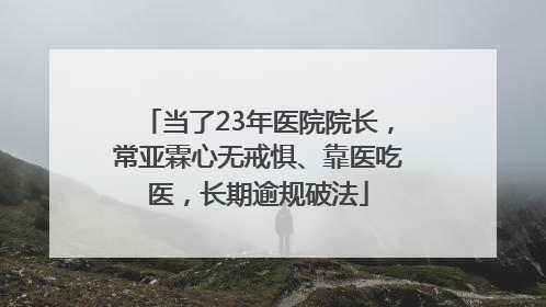 当了23年医院院长，常亚霖心无戒惧、靠医吃医，长期逾规破法