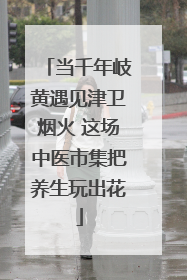 当千年岐黄遇见津卫烟火 这场中医市集把养生玩出花