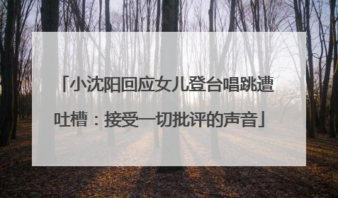 小沈阳回应女儿登台唱跳遭吐槽：接受一切批评的声音