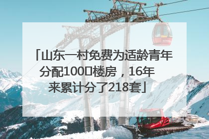 山东一村免费为适龄青年分配100㎡楼房，16年来累计分了218套