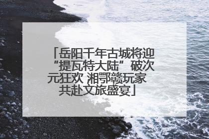 岳阳千年古城将迎“提瓦特大陆”破次元狂欢 湘鄂赣玩家共赴文旅盛宴
