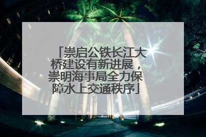 崇启公铁长江大桥建设有新进展，崇明海事局全力保障水上交通秩序