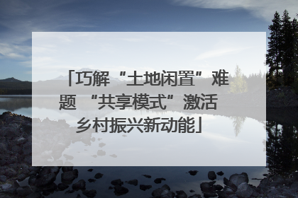 巧解“土地闲置”难题 “共享模式”激活乡村振兴新动能