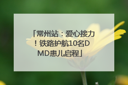 常州站：爱心接力！铁路护航10名DMD患儿启程