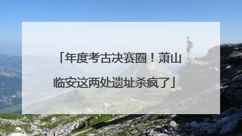 年度考古决赛圈！萧山临安这两处遗址杀疯了