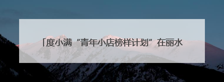 度小满“青年小店榜样计划”在丽水落地 为青年小店创新发展多方赋能