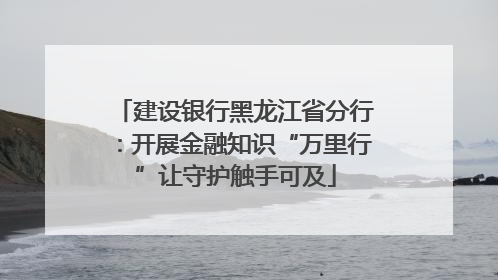建设银行黑龙江省分行：开展金融知识“万里行”让守护触手可及