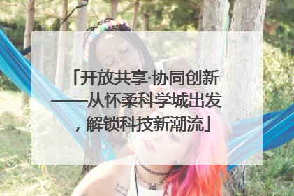 开放共享·协同创新——从怀柔科学城出发，解锁科技新潮流