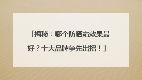 揭秘：哪个防晒霜效果最好？十大品牌争先出招！